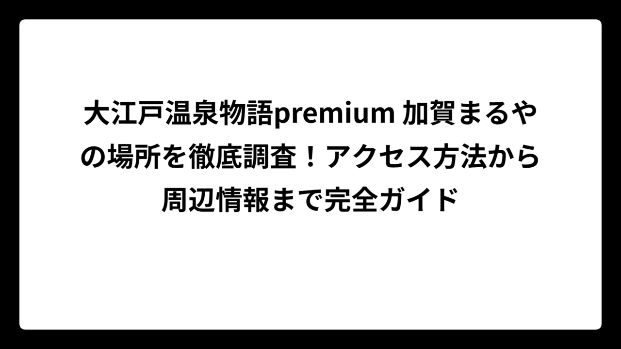 大江戸温泉物語premium 加賀まるやの場所を徹底調査！アクセス方法から周辺情報まで完全ガイド