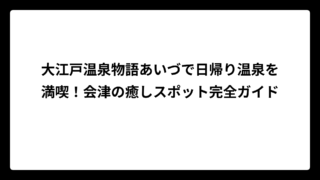 大江戸温泉物語あいづで日帰り温泉を満喫！会津の癒しスポット完全ガイド