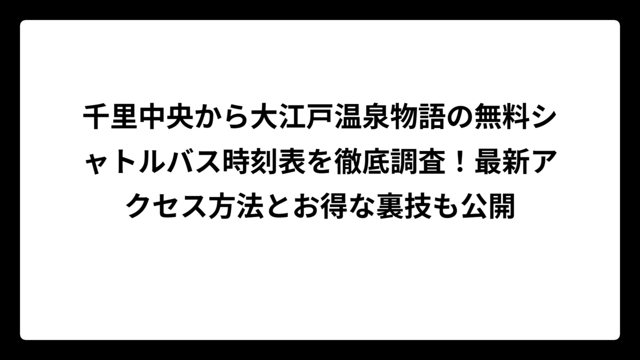 千里中央から大江戸温泉物語の無料シャトルバス時刻表を徹底調査！最新アクセス方法とお得な裏技も公開