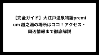 【完全ガイド】大江戸温泉物語premium 越之湯の場所はココ！アクセス・周辺情報まで徹底解説