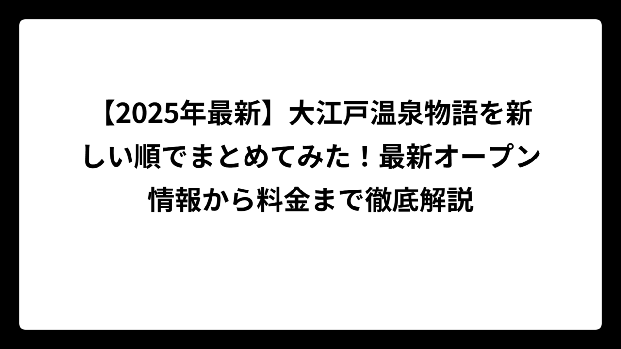 【2025年最新】大江戸温泉物語を新しい順でまとめてみた！最新オープン情報から料金まで徹底解説