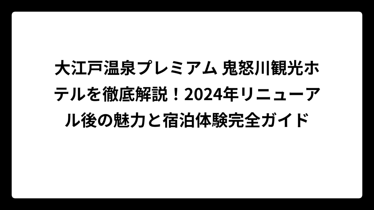 大江戸温泉プレミアム 鬼怒川観光ホテルを徹底解説！2024年リニューアル後の魅力と宿泊体験完全ガイド