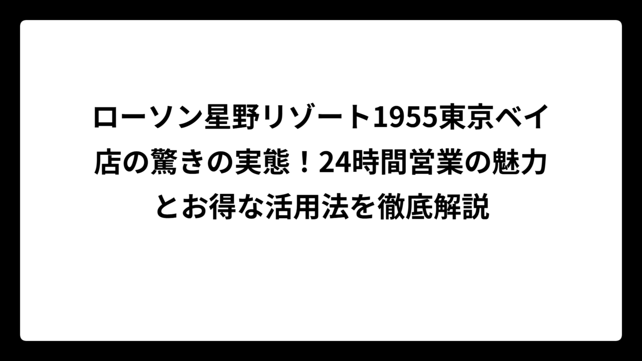 ローソン星野リゾート1955東京ベイ店の驚きの実態！24時間営業の魅力とお得な活用法を徹底解説