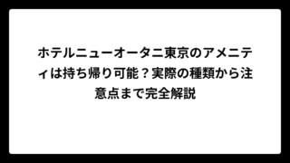 ホテルニューオータニ東京のアメニティは持ち帰り可能？実際の種類から注意点まで完全解説