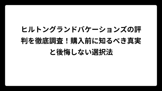 ヒルトングランドバケーションズの評判を徹底調査！購入前に知るべき真実と後悔しない選択法
