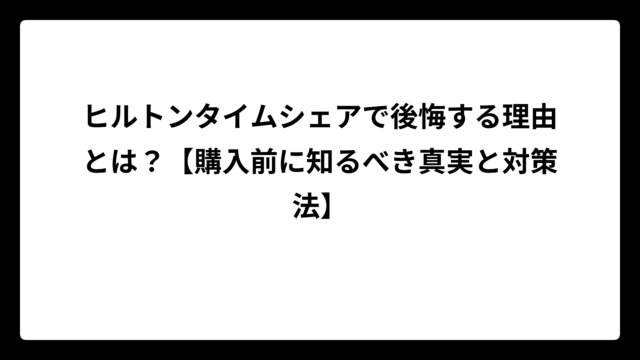 ヒルトンタイムシェアで後悔する理由とは？【購入前に知るべき真実と対策法】