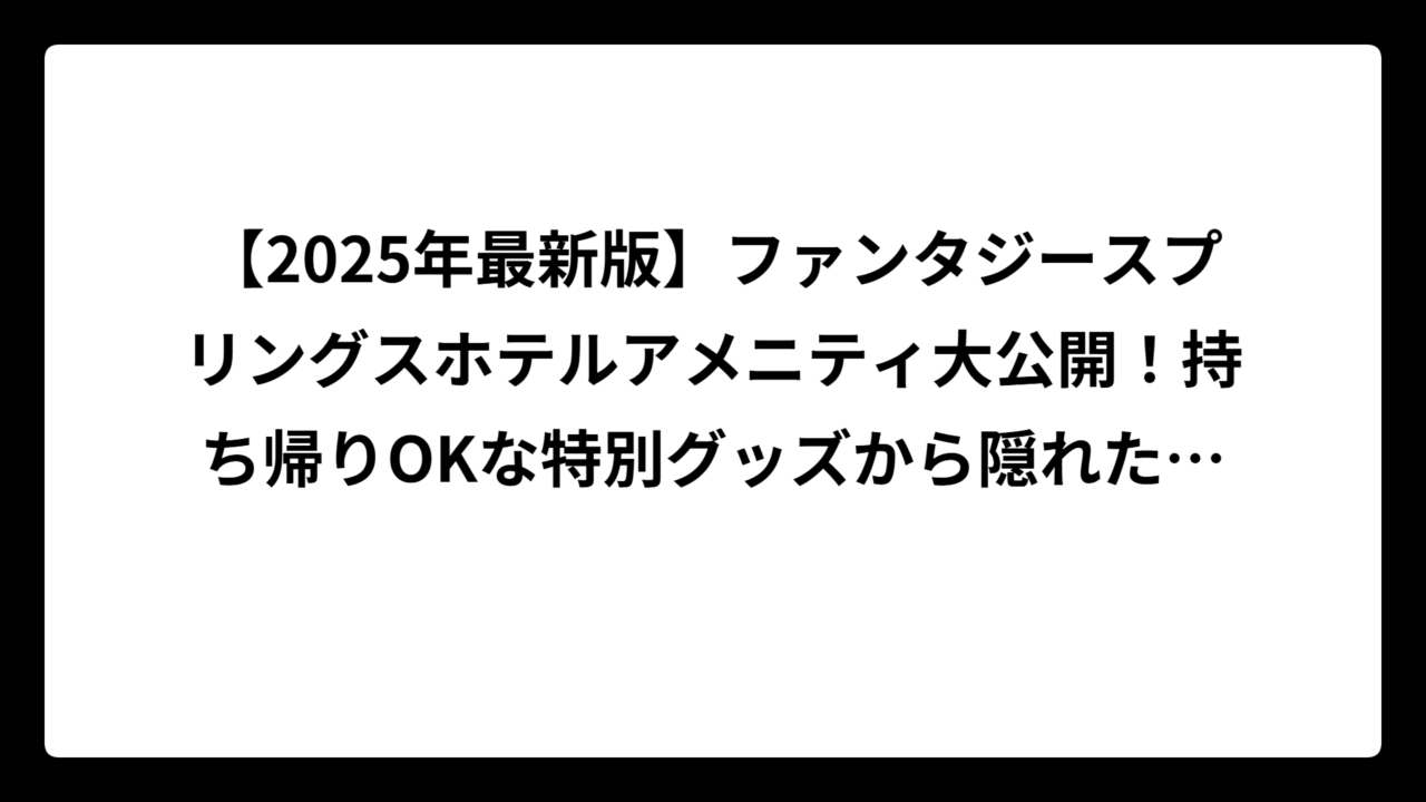 【2025年最新版】ファンタジースプリングスホテルアメニティ大公開！持ち帰りOKな特別グッズから隠れた便利アイテムまで完全攻略