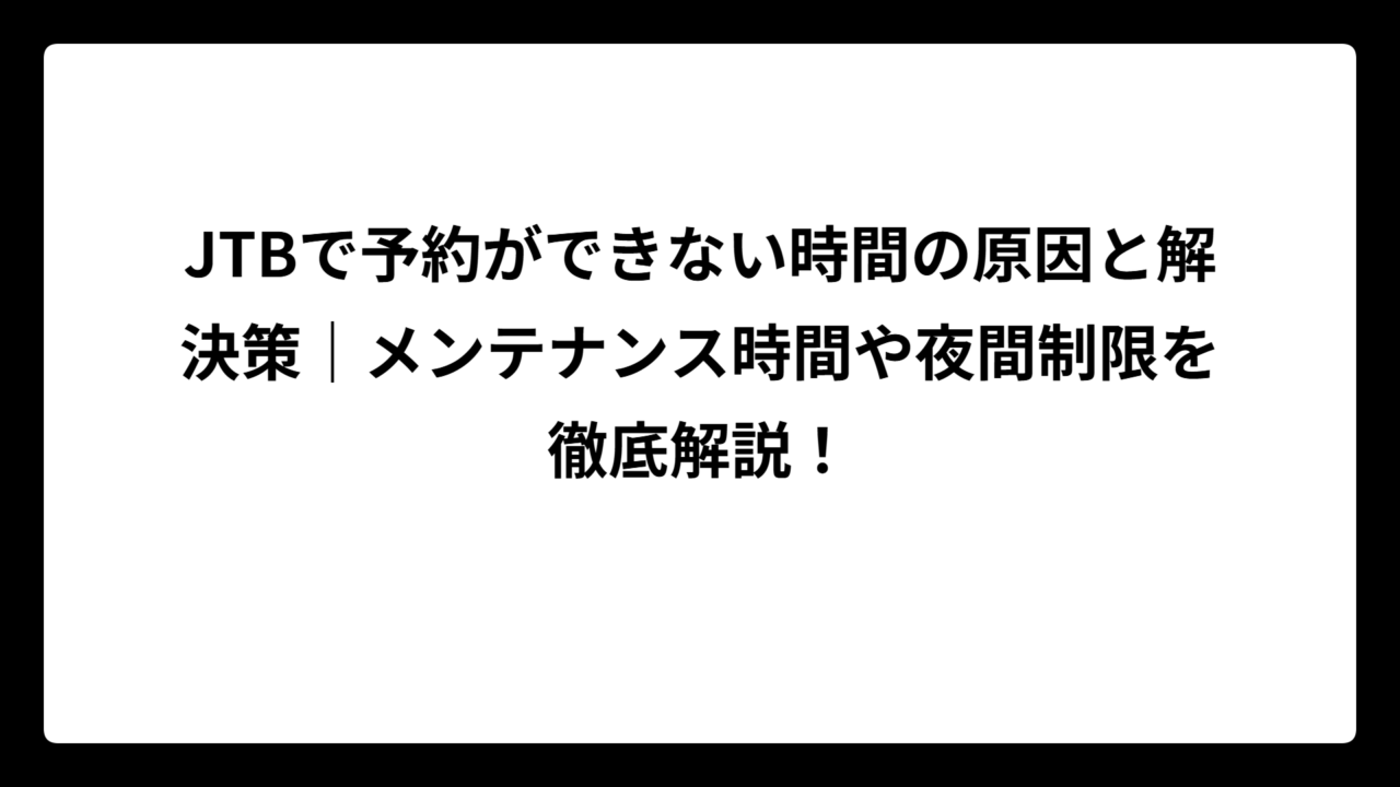 JTBで予約ができない時間の原因と解決策｜メンテナンス時間や夜間制限を徹底解説！