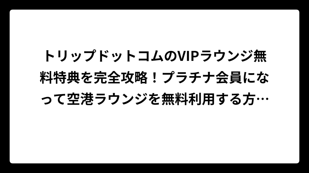 トリップドットコムのVIPラウンジ無料特典を完全攻略！プラチナ会員になって空港ラウンジを無料利用する方法🎯