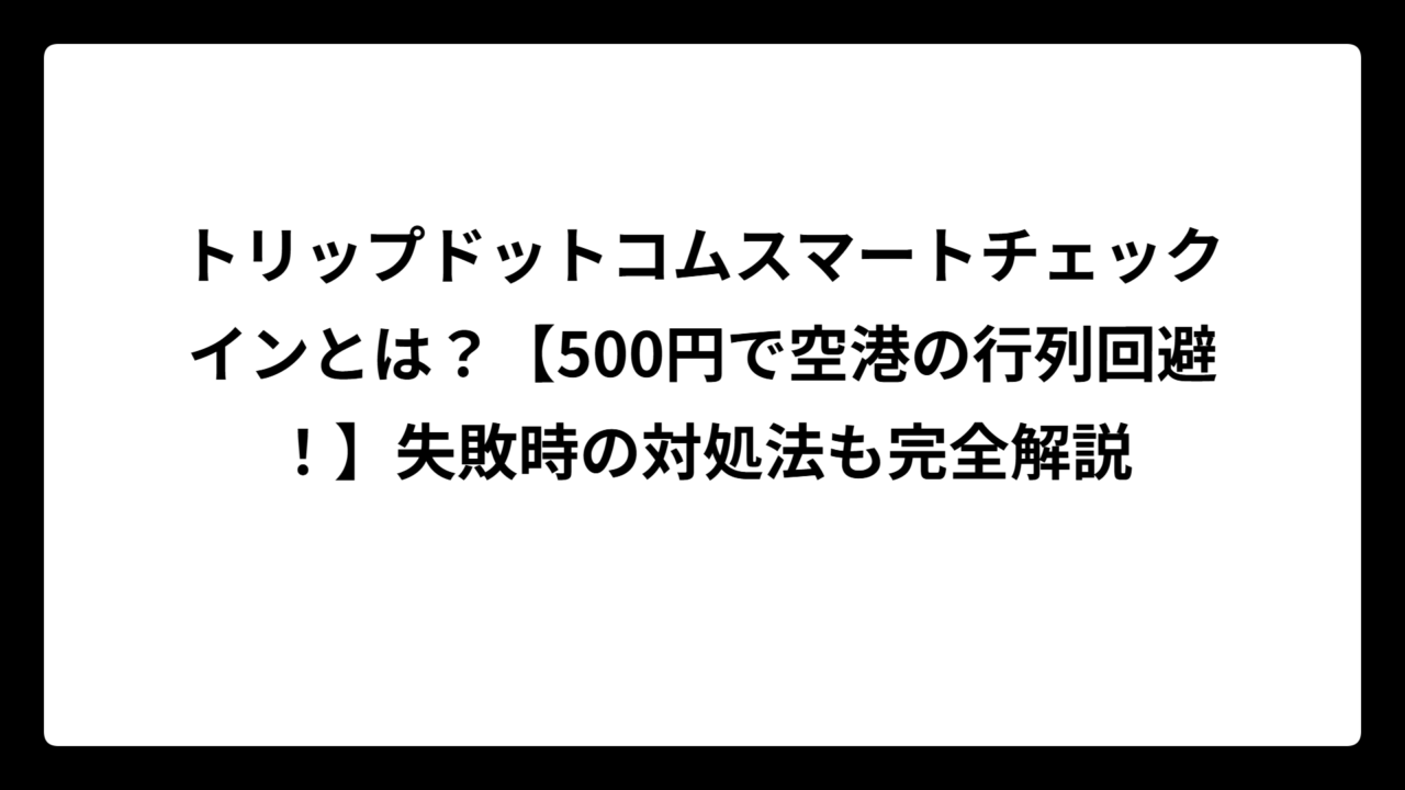 トリップドットコムスマートチェックインとは？【500円で空港の行列回避！】失敗時の対処法も完全解説