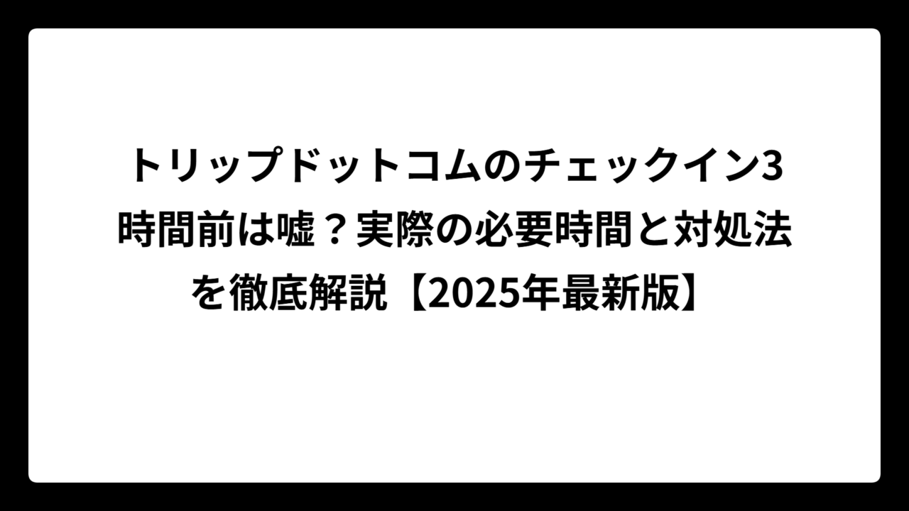 トリップドットコムのチェックイン3時間前は嘘？実際の必要時間と対処法を徹底解説【2025年最新版】