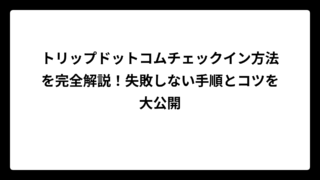 トリップドットコムチェックイン方法を完全解説！失敗しない手順とコツを大公開