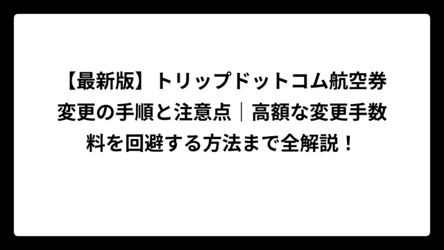 【最新版】トリップドットコム航空券変更の手順と注意点｜高額な変更手数料を回避する方法まで全解説！