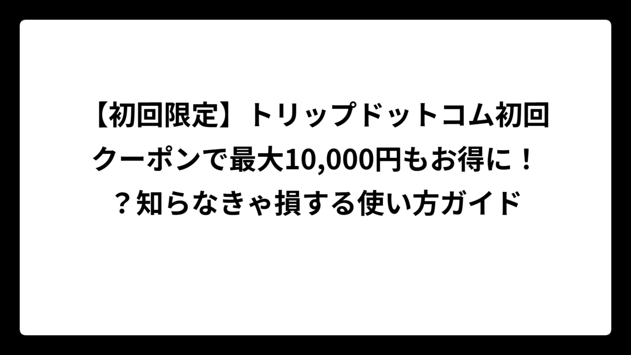 【初回限定】トリップドットコム初回クーポンで最大10,000円もお得に！？知らなきゃ損する使い方ガイド