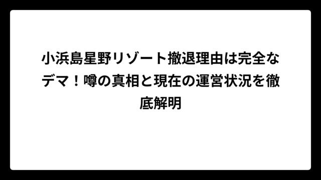 小浜島星野リゾート撤退理由は完全なデマ！噂の真相と現在の運営状況を徹底解明