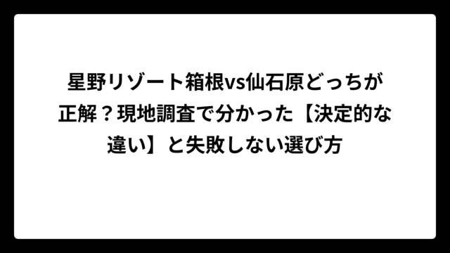 星野リゾート箱根vs仙石原どっちが正解？現地調査で分かった【決定的な違い】と失敗しない選び方