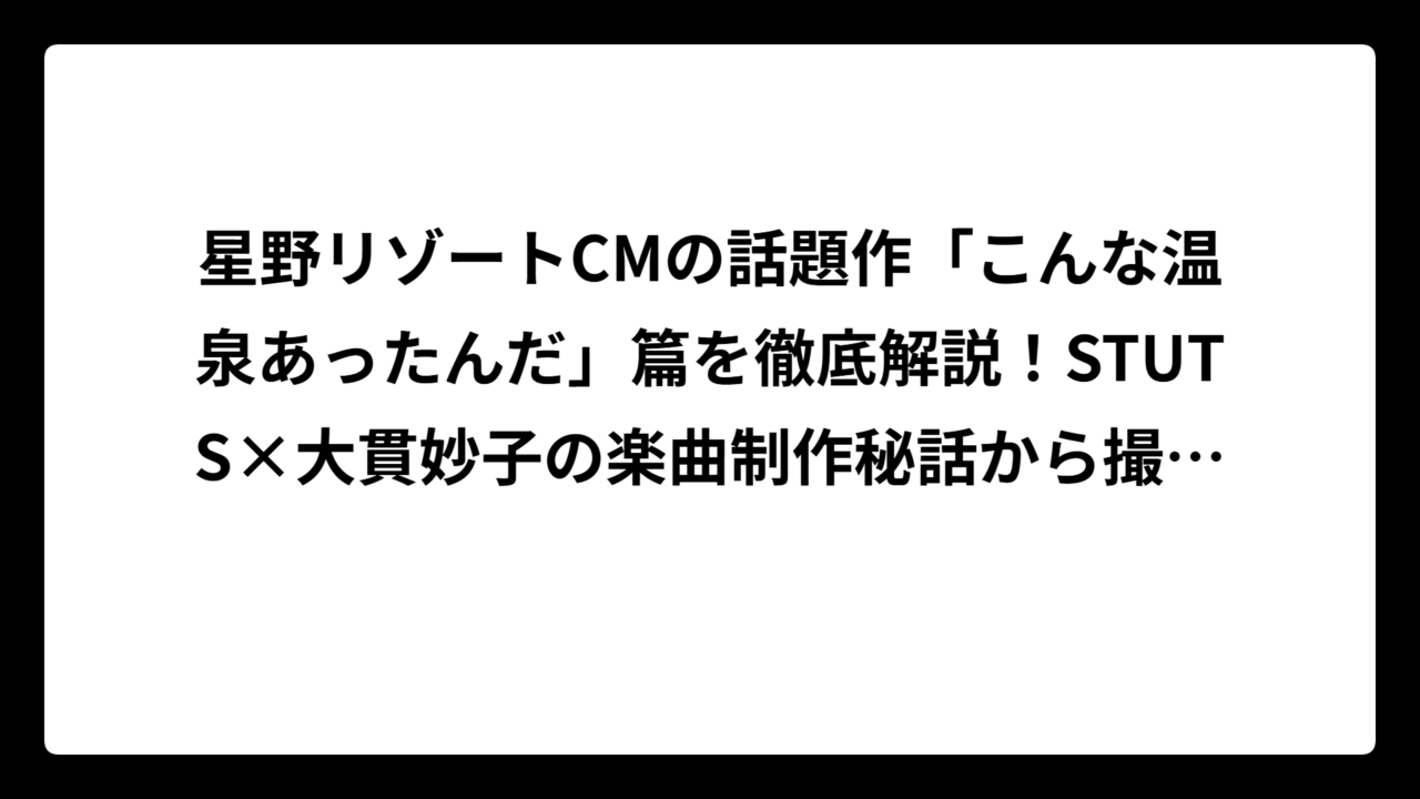 星野リゾートCMの話題作「こんな温泉あったんだ」篇を徹底解説！STUTS×大貫妙子の楽曲制作秘話から撮影場所まで