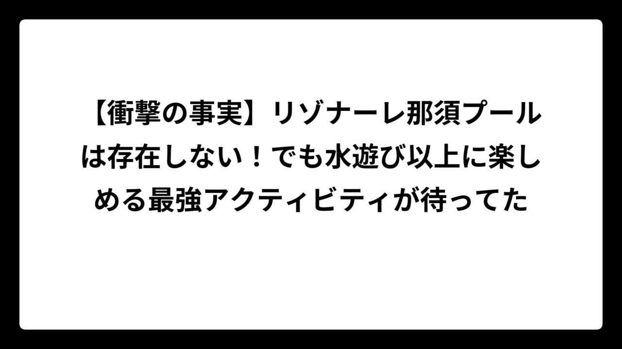 【衝撃の事実】リゾナーレ那須プールは存在しない！でも水遊び以上に楽しめる最強アクティビティが待ってた