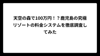 天空の森で100万円！？鹿児島の究極リゾートの料金システムを徹底調査してみた