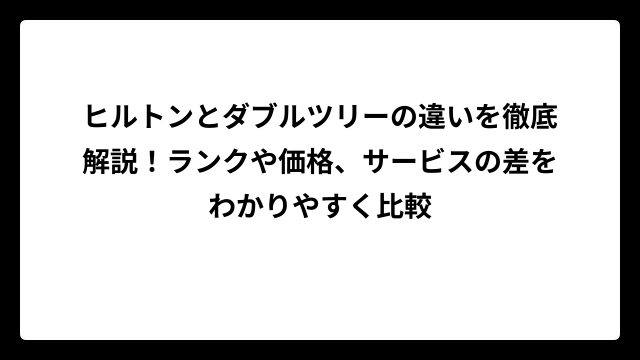 ヒルトンとダブルツリーの違いを徹底解説！ランクや価格、サービスの差をわかりやすく比較