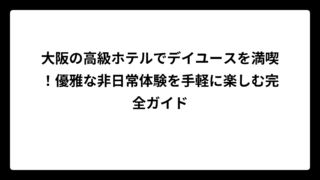 大阪の高級ホテルでデイユースを満喫！優雅な非日常体験を手軽に楽しむ完全ガイド