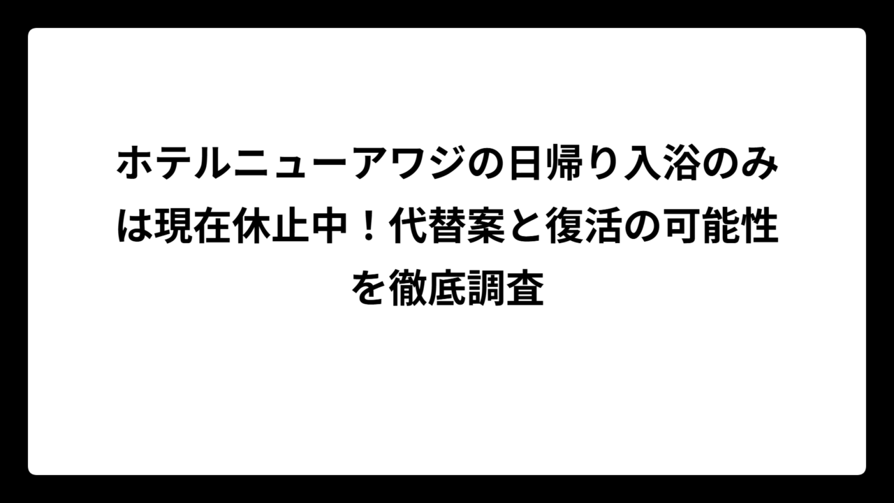 ホテルニューアワジの日帰り入浴のみは現在休止中！代替案と復活の可能性を徹底調査