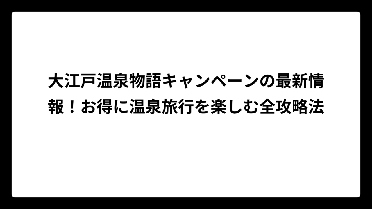 大江戸温泉物語キャンペーンの最新情報！お得に温泉旅行を楽しむ全攻略法