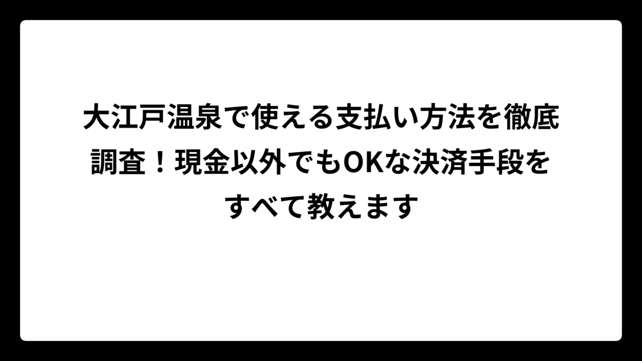 大江戸温泉で使える支払い方法を徹底調査！現金以外でもOKな決済手段をすべて教えます
