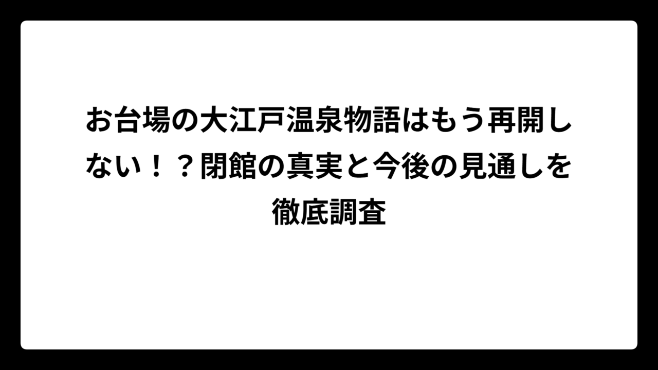 お台場の大江戸温泉物語はもう再開しない！？閉館の真実と今後の見通しを徹底調査