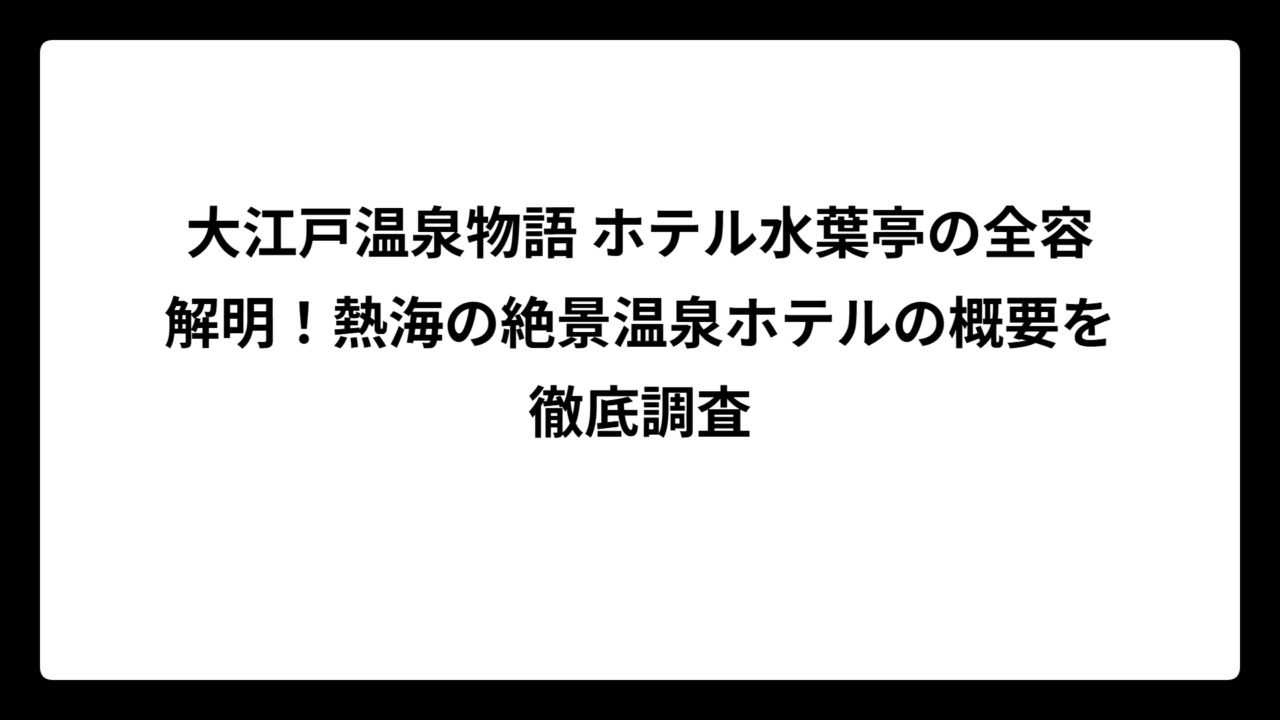 大江戸温泉物語 ホテル水葉亭の全容解明！熱海の絶景温泉ホテルの概要を徹底調査