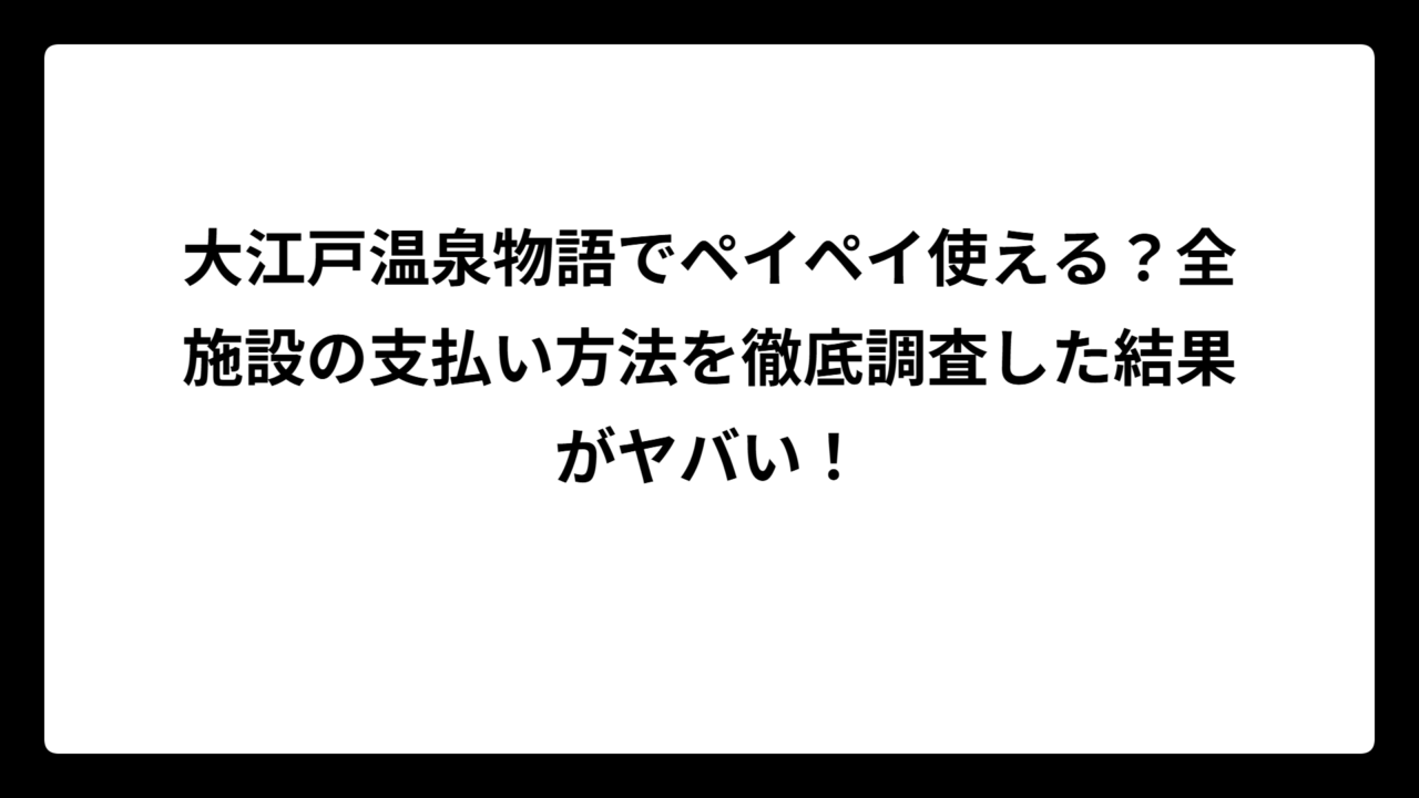 大江戸温泉物語でペイペイ使える？全施設の支払い方法を徹底調査した結果がヤバい！