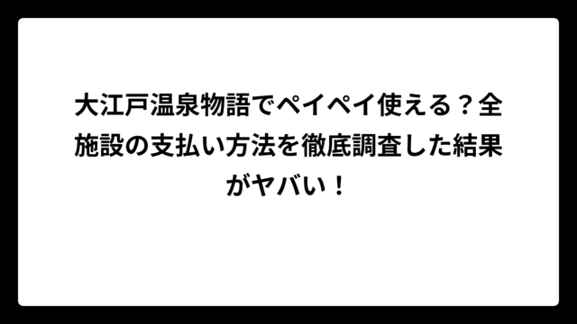 大江戸温泉物語でペイペイ使える？全施設の支払い方法を徹底調査した結果がヤバい！