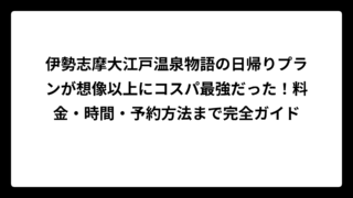伊勢志摩大江戸温泉物語の日帰りプランが想像以上にコスパ最強だった！料金・時間・予約方法まで完全ガイド