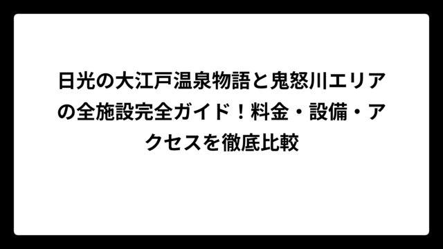 日光の大江戸温泉物語と鬼怒川エリアの全施設完全ガイド！料金・設備・アクセスを徹底比較