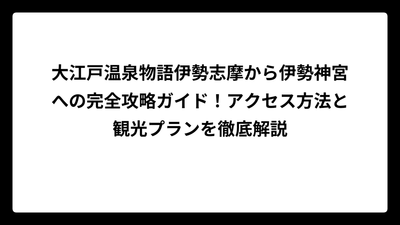 大江戸温泉物語伊勢志摩から伊勢神宮への完全攻略ガイド！アクセス方法と観光プランを徹底解説