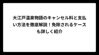 大江戸温泉物語のキャンセル料と支払い方法を徹底解説！免除されるケースも詳しく紹介