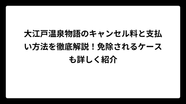 大江戸温泉物語のキャンセル料と支払い方法を徹底解説！免除されるケースも詳しく紹介