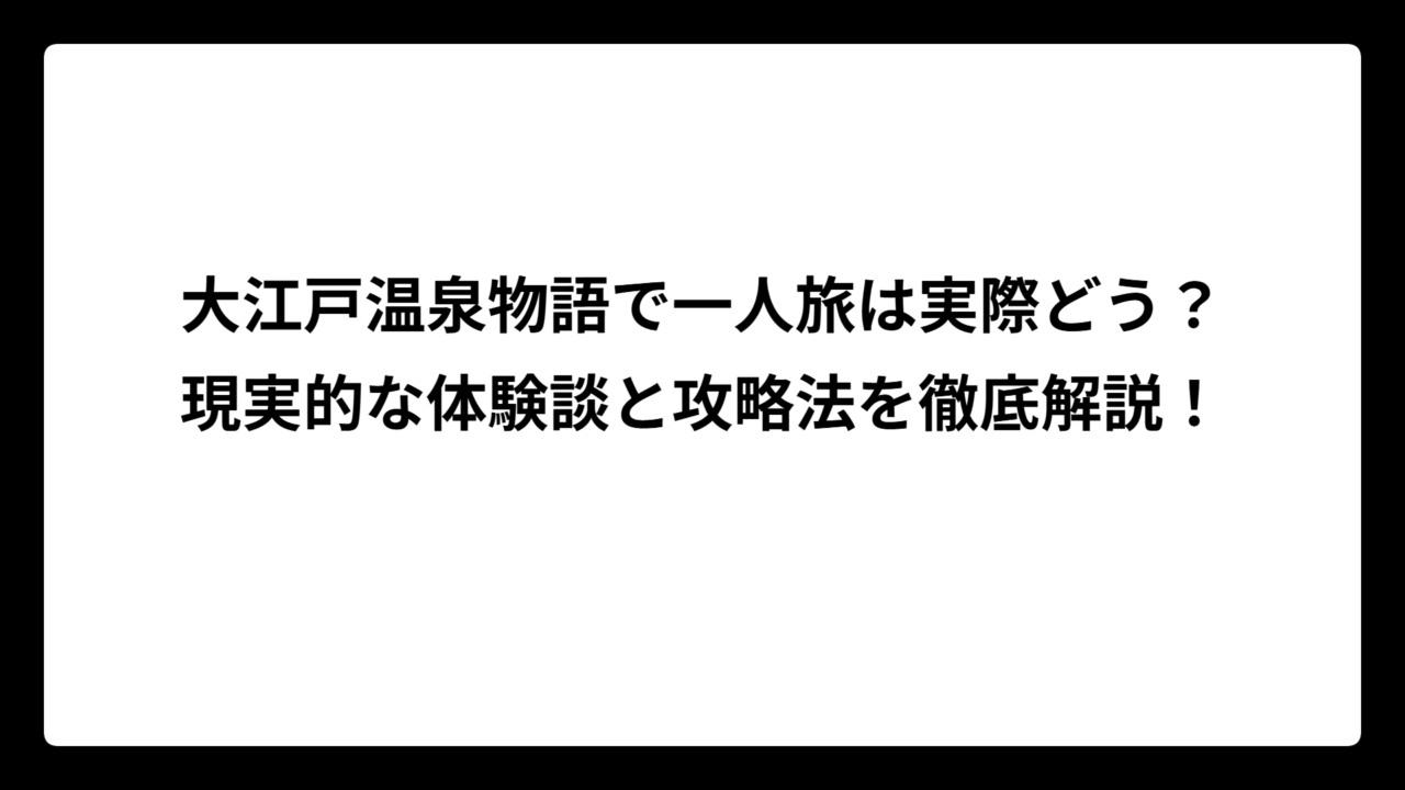 大江戸温泉物語で一人旅は実際どう？現実的な体験談と攻略法を徹底解説！