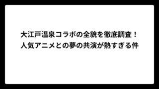 大江戸温泉コラボの全貌を徹底調査！人気アニメとの夢の共演が熱すぎる件