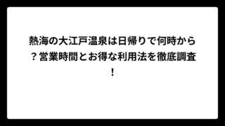 熱海の大江戸温泉は日帰りで何時から？営業時間とお得な利用法を徹底調査！