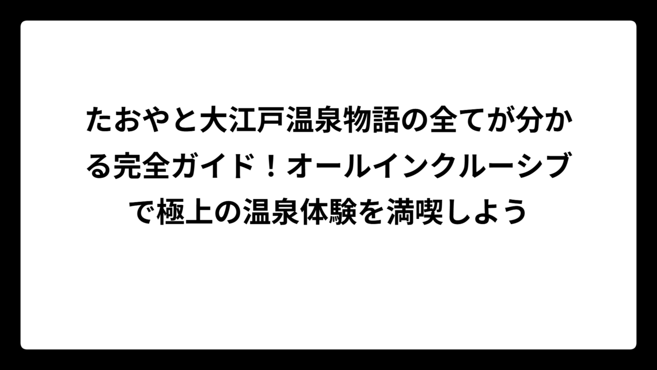 たおやと大江戸温泉物語の全てが分かる完全ガイド！オールインクルーシブで極上の温泉体験を満喫しよう