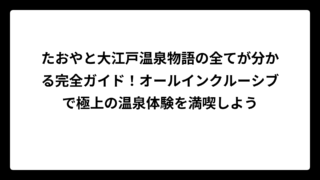 たおやと大江戸温泉物語の全てが分かる完全ガイド！オールインクルーシブで極上の温泉体験を満喫しよう