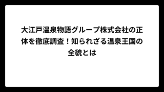 大江戸温泉物語グループ株式会社の正体を徹底調査！知られざる温泉王国の全貌とは