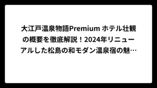 大江戸温泉物語Premium ホテル壮観の概要を徹底解説！2024年リニューアルした松島の和モダン温泉宿の魅力と口コミ
