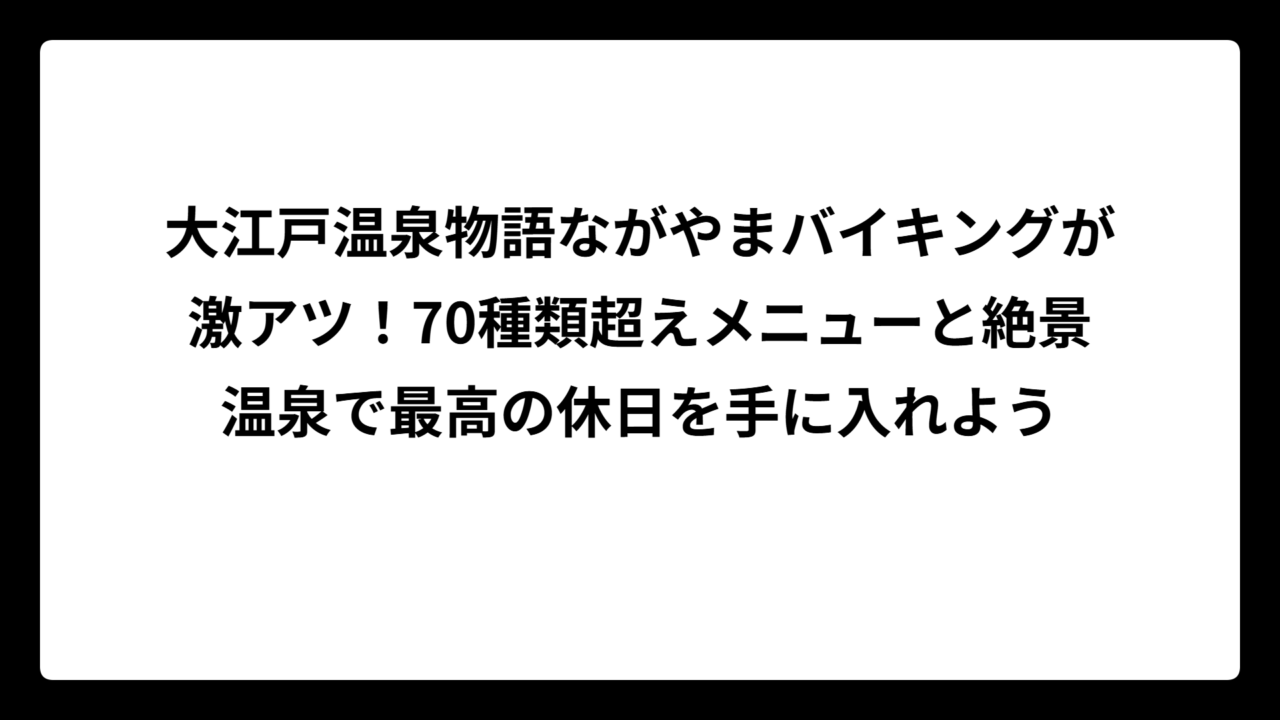 大江戸温泉物語ながやまバイキングが激アツ！70種類超えメニューと絶景温泉で最高の休日を手に入れよう