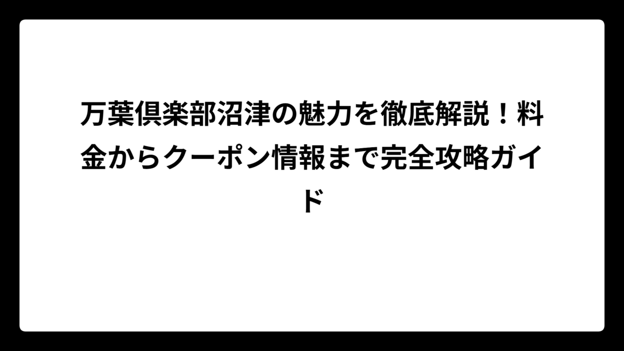 万葉倶楽部沼津の魅力を徹底解説！料金からクーポン情報まで完全攻略ガイド