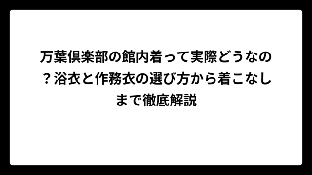 万葉倶楽部の館内着って実際どうなの？浴衣と作務衣の選び方から着こなしまで徹底解説