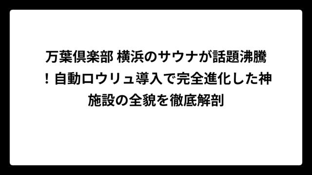 万葉倶楽部 横浜のサウナが話題沸騰！自動ロウリュ導入で完全進化した神施設の全貌を徹底解剖