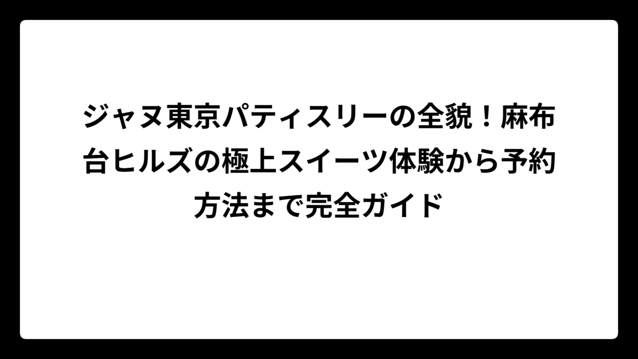 ジャヌ東京パティスリーの全貌！麻布台ヒルズの極上スイーツ体験から予約方法まで完全ガイド