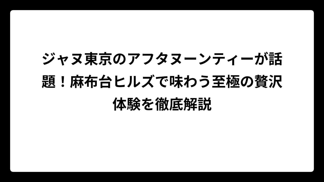 ジャヌ東京のアフタヌーンティーが話題！麻布台ヒルズで味わう至極の贅沢体験を徹底解説